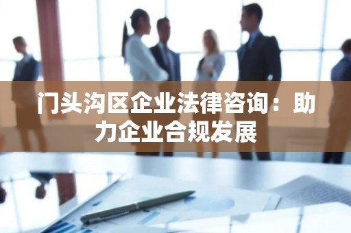 门头沟区企业法律咨询：助力企业合规发展