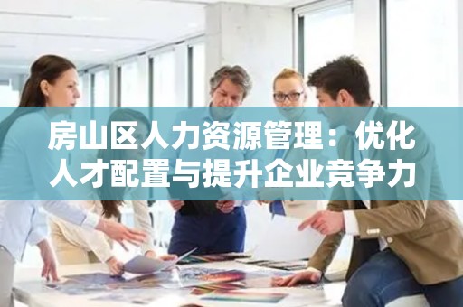 房山区人力资源管理：优化人才配置与提升企业竞争力