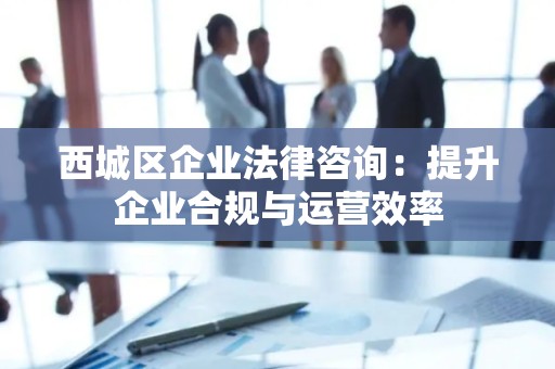 西城区企业法律咨询：提升企业合规与运营效率