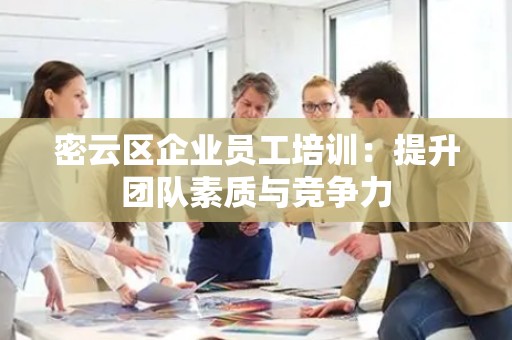 密云区企业员工培训：提升团队素质与竞争力