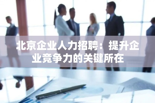 北京企业人力招聘：提升企业竞争力的关键所在