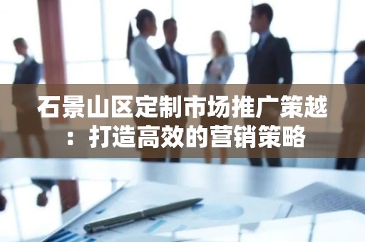 石景山区定制市场推广策越：打造高效的营销策略