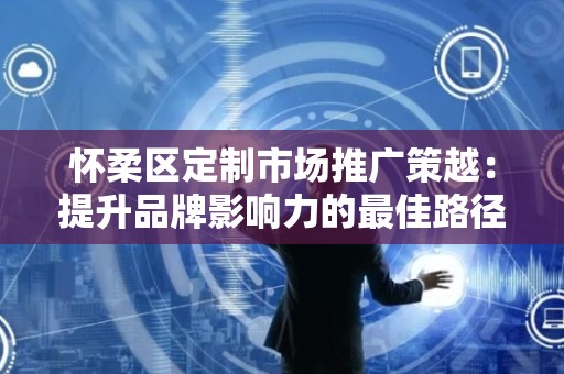 怀柔区定制市场推广策越：提升品牌影响力的最佳路径