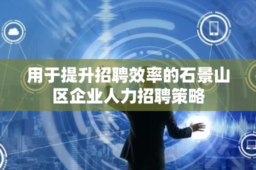 用于提升招聘效率的石景山区企业人力招聘策略