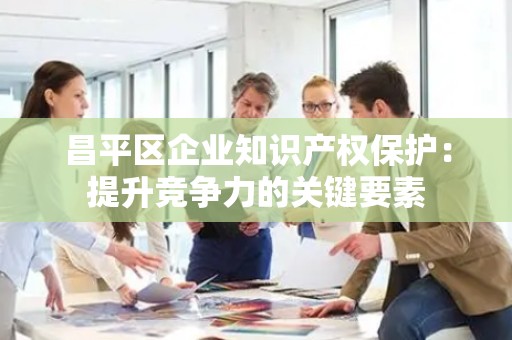 昌平区企业知识产权保护：提升竞争力的关键要素
