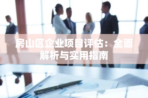 房山区企业项目评估：全面解析与实用指南