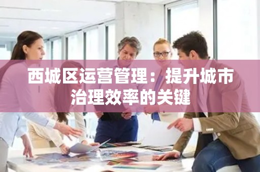 西城区运营管理：提升城市治理效率的关键