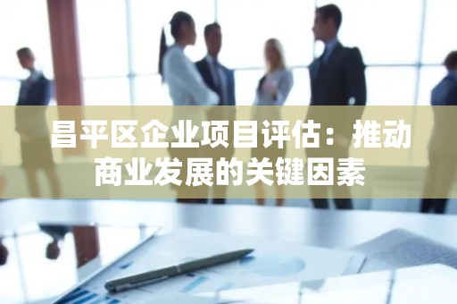 昌平区企业项目评估：推动商业发展的关键因素