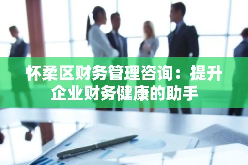 怀柔区财务管理咨询：提升企业财务健康的助手