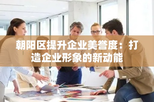 朝阳区提升企业美誉度：打造企业形象的新动能