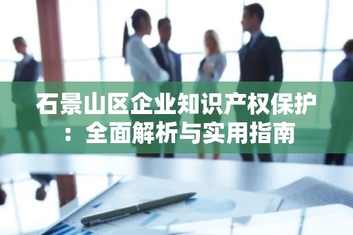 石景山区企业知识产权保护：全面解析与实用指南