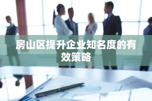 房山区提升企业知名度的有效策略