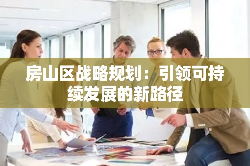房山区战略规划：引领可持续发展的新路径