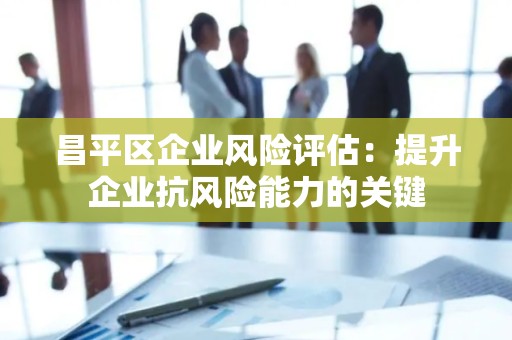 昌平区企业风险评估：提升企业抗风险能力的关键