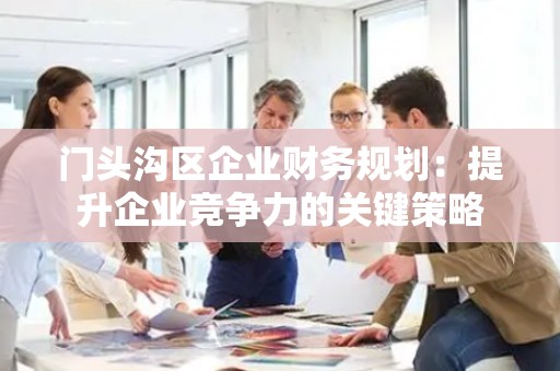 门头沟区企业财务规划：提升企业竞争力的关键策略