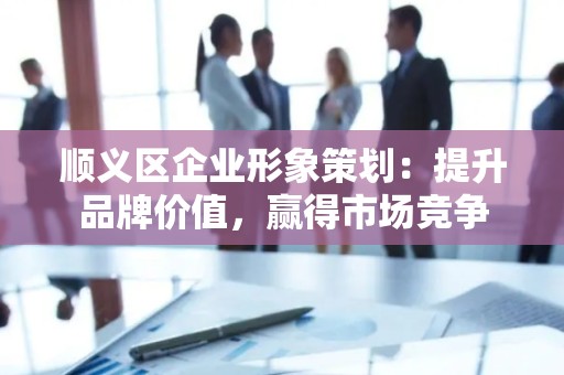 顺义区企业形象策划：提升品牌价值，赢得市场竞争