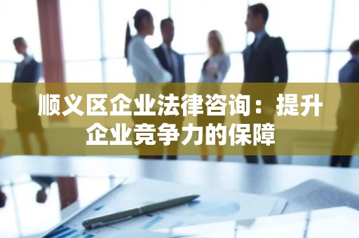 顺义区企业法律咨询：提升企业竞争力的保障