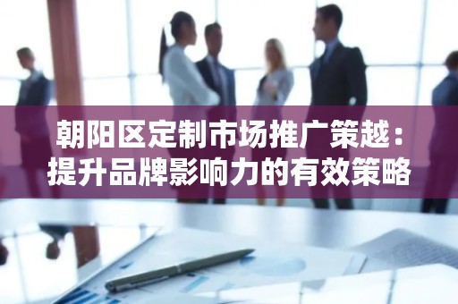 朝阳区定制市场推广策越：提升品牌影响力的有效策略