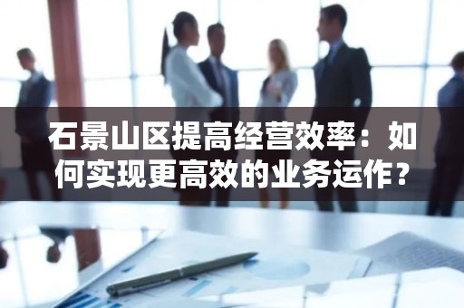 石景山区提高经营效率：如何实现更高效的业务运作？