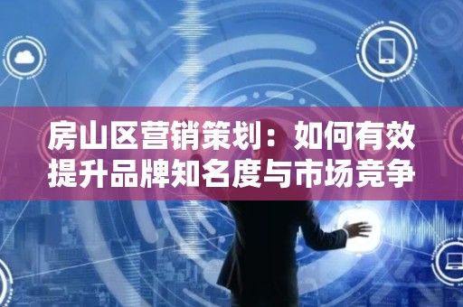 房山区营销策划：如何有效提升品牌知名度与市场竞争力