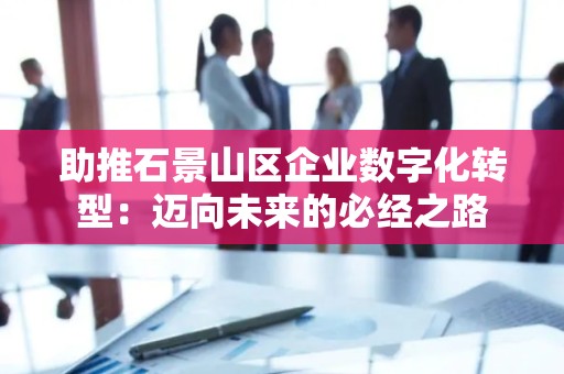 助推石景山区企业数字化转型：迈向未来的必经之路
