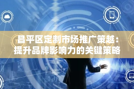 昌平区定制市场推广策越：提升品牌影响力的关键策略