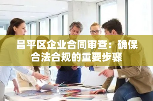 昌平区企业合同审查：确保合法合规的重要步骤