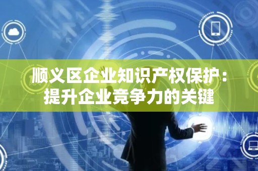 顺义区企业知识产权保护：提升企业竞争力的关键