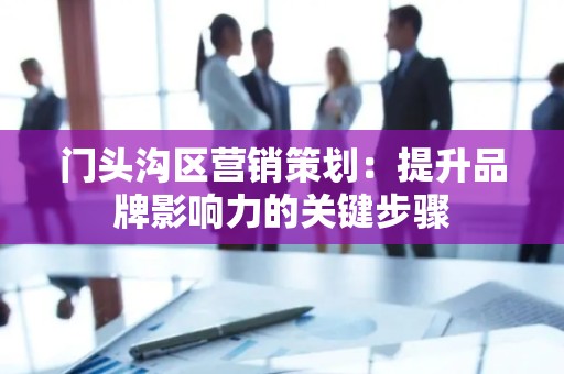 门头沟区营销策划：提升品牌影响力的关键步骤