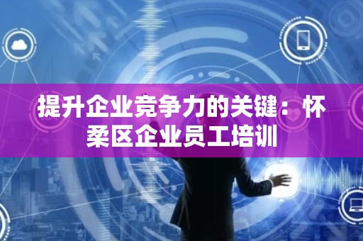 提升企业竞争力的关键：怀柔区企业员工培训