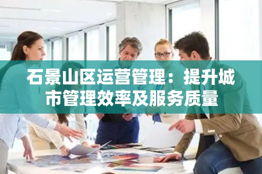 石景山区运营管理：提升城市管理效率及服务质量