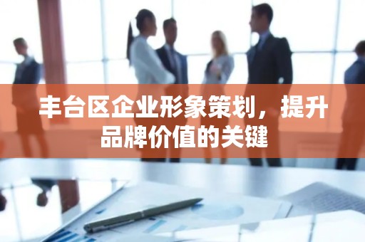 丰台区企业形象策划，提升品牌价值的关键