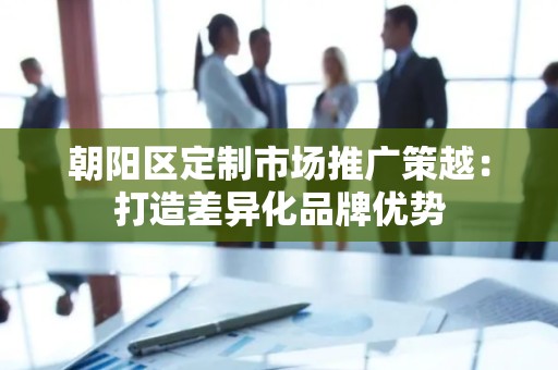 朝阳区定制市场推广策越：打造差异化品牌优势
