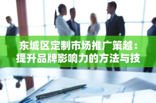 东城区定制市场推广策越：提升品牌影响力的方法与技巧