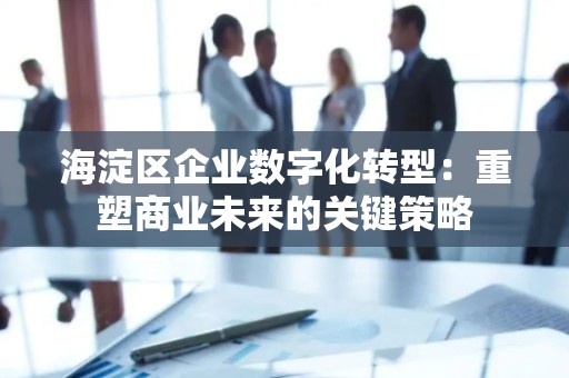 海淀区企业数字化转型：重塑商业未来的关键策略