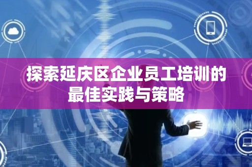 探索延庆区企业员工培训的最佳实践与策略