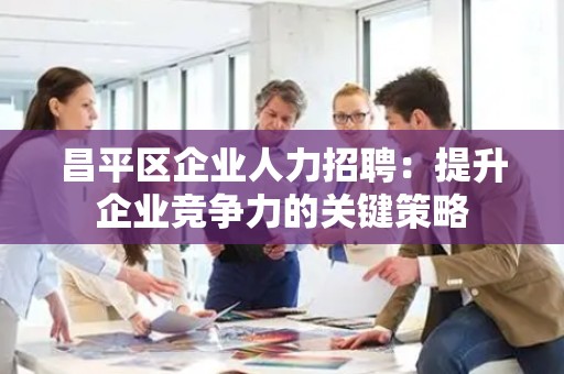 昌平区企业人力招聘：提升企业竞争力的关键策略