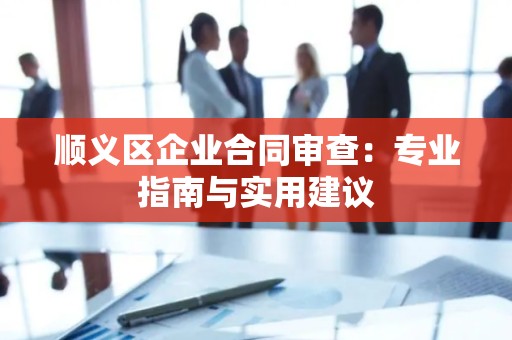 顺义区企业合同审查：专业指南与实用建议
