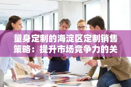 量身定制的海淀区定制销售策略：提升市场竞争力的关键