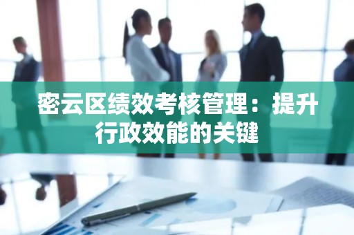 密云区绩效考核管理：提升行政效能的关键