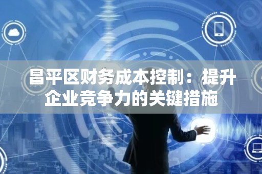 昌平区财务成本控制：提升企业竞争力的关键措施