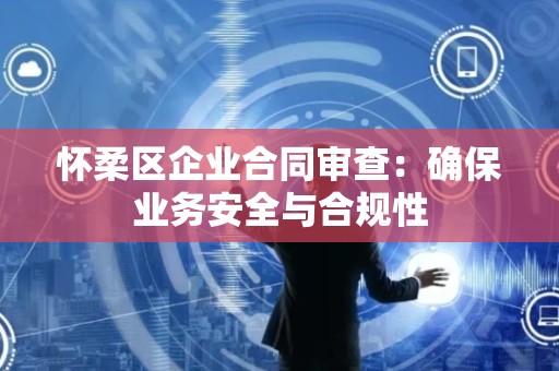 怀柔区企业合同审查：确保业务安全与合规性