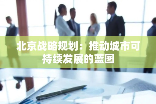 北京战略规划：推动城市可持续发展的蓝图