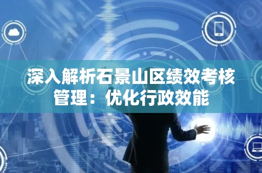 深入解析石景山区绩效考核管理：优化行政效能