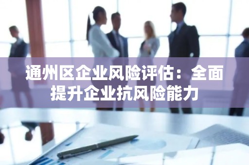 通州区企业风险评估：全面提升企业抗风险能力