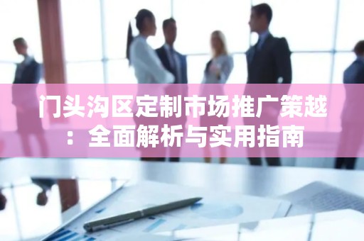 门头沟区定制市场推广策越：全面解析与实用指南