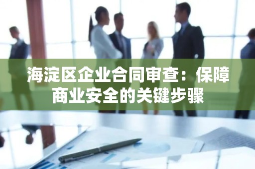 海淀区企业合同审查：保障商业安全的关键步骤