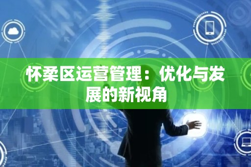 怀柔区运营管理：优化与发展的新视角