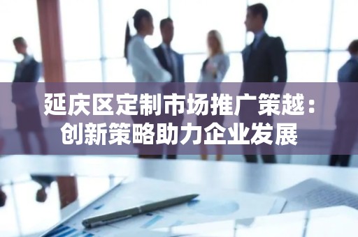 延庆区定制市场推广策越：创新策略助力企业发展