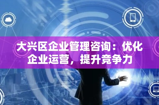 大兴区企业管理咨询：优化企业运营，提升竞争力